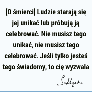 [O śmierci] Ludzie starają się jej unikać lub próbują ją celebrować. Nie musisz tego unikać, nie musisz tego celebrować. Jeśli tylko jesteś tego świadomy, to