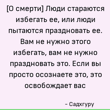 [О смерти] Люди стараются избегать ее, или люди пытаются праздновать ее. Вам не нужно этого избегать, вам не нужно праздновать это. Если вы просто осознаете это