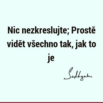 Nic nezkreslujte; Prostě vidět všechno tak, jak to