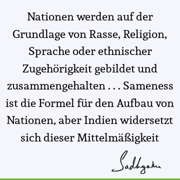 Nationen werden auf der Grundlage von Rasse, Religion, Sprache oder ethnischer Zugehörigkeit gebildet und zusammengehalten ... Sameness ist die Formel für den A