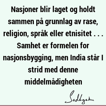 Nasjoner blir laget og holdt sammen på grunnlag av rase, religion, språk eller etnisitet ... Samhet er formelen for nasjonsbygging, men India står i strid med