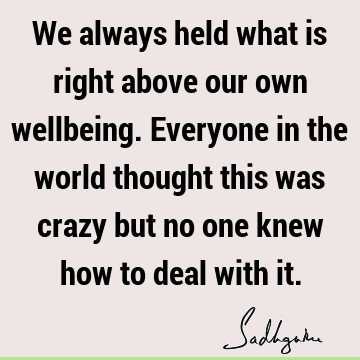 We always held what is right above our own wellbeing. Everyone in the world thought this was crazy but no one knew how to deal with