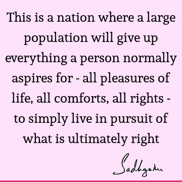 This is a nation where a large population will give up everything a person normally aspires for - all pleasures of life, all comforts, all rights - to simply