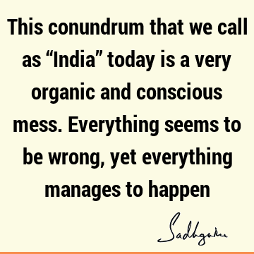 This conundrum that we call as “India” today is a very organic and conscious mess. Everything seems to be wrong, yet everything manages to