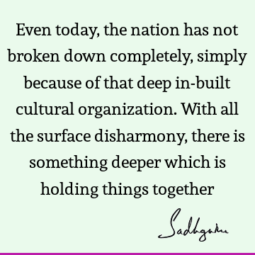 Even today, the nation has not broken down completely, simply because of that deep in-built cultural organization. With all the surface disharmony, there is