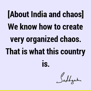 [About India and chaos] We know how to create very organized chaos. That is what this country