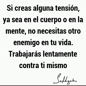 Si creas alguna tensión, ya sea en el cuerpo o en la mente, no necesitas otro enemigo en tu vida. Trabajarás lentamente contra ti