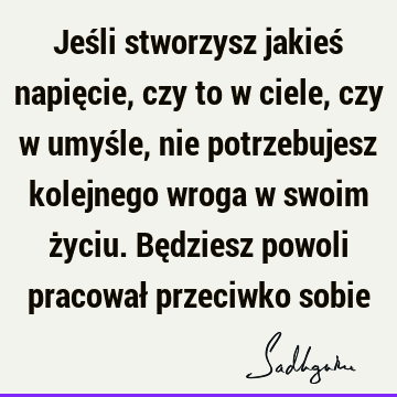 Jeśli stworzysz jakieś napięcie, czy to w ciele, czy w umyśle, nie potrzebujesz kolejnego wroga w swoim życiu. Będziesz powoli pracował przeciwko