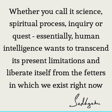 Whether you call it science, spiritual process, inquiry or quest - essentially, human intelligence wants to transcend its present limitations and liberate