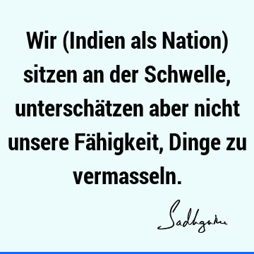 Wir (Indien als Nation) sitzen an der Schwelle, unterschätzen aber nicht unsere Fähigkeit, Dinge zu