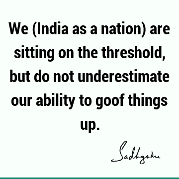 We (India as a nation) are sitting on the threshold, but do not underestimate our ability to goof things