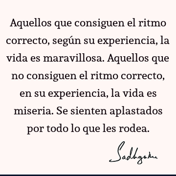 Aquellos que consiguen el ritmo correcto, según su experiencia, la vida es maravillosa.
Aquellos que no consiguen el ritmo correcto, en su experiencia, la