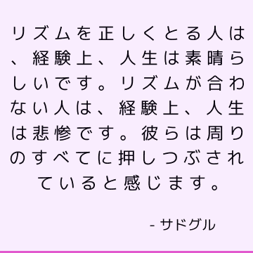 リズムを正しくとる人は、経験上、人生は素晴らしいです。 リズムが合わない人は、経験上、人生は悲惨です。 彼らは周りのすべてに押しつぶされていると感じます。