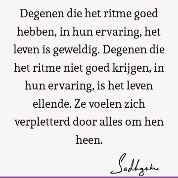 Degenen die het ritme goed hebben, in hun ervaring, het leven is geweldig. Degenen die het ritme niet goed krijgen, in hun ervaring, is het leven ellende. Ze