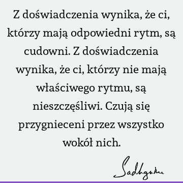 Z doświadczenia wynika, że ci, którzy mają odpowiedni rytm, są cudowni. Z doświadczenia wynika, że ci, którzy nie mają właściwego rytmu, są nieszczęśliwi. Czują