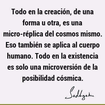 Todo en la creación, de una forma u otra, es una micro-réplica del cosmos mismo. Eso también se aplica al cuerpo humano. Todo en la existencia es solo una