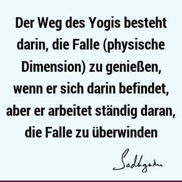 Der Weg des Yogis besteht darin, die Falle (physische Dimension) zu genießen, wenn er sich darin befindet, aber er arbeitet ständig daran, die Falle zu ü