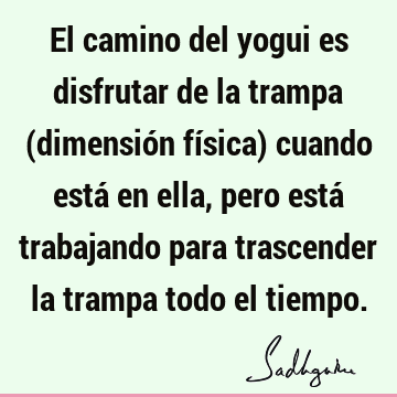 El camino del yogui es disfrutar de la trampa (dimensión física) cuando está en ella, pero está trabajando para trascender la trampa todo el