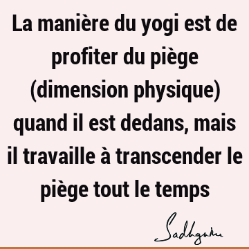 La manière du yogi est de profiter du piège (dimension physique) quand il est dedans, mais il travaille à transcender le piège tout le
