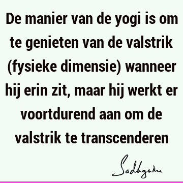 De manier van de yogi is om te genieten van de valstrik (fysieke dimensie) wanneer hij erin zit, maar hij werkt er voortdurend aan om de valstrik te