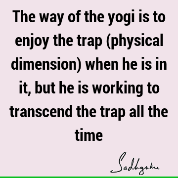 The way of the yogi is to enjoy the trap (physical dimension) when he is in it, but he is working to transcend the trap all the