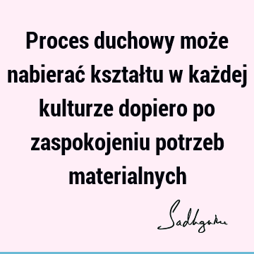 Proces duchowy może nabierać kształtu w każdej kulturze dopiero po zaspokojeniu potrzeb