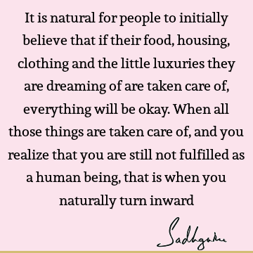 It is natural for people to initially believe that if their food, housing, clothing and the little luxuries they are dreaming of are taken care of, everything