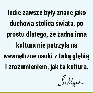 Indie zawsze były znane jako duchowa stolica świata, po prostu dlatego, że żadna inna kultura nie patrzyła na wewnętrzne nauki z taką głębią i zrozumieniem,