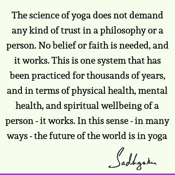 The science of yoga does not demand any kind of trust in a philosophy or a person. No belief or faith is needed, and it works. This is one system that has been