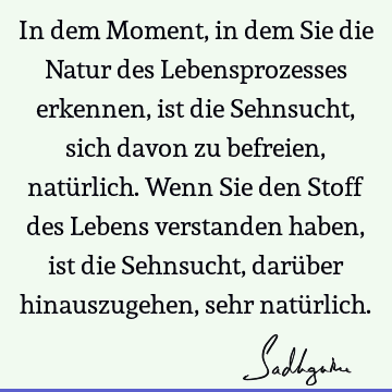 In dem Moment, in dem Sie die Natur des Lebensprozesses erkennen, ist die Sehnsucht, sich davon zu befreien, natürlich. Wenn Sie den Stoff des Lebens