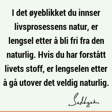 I det øyeblikket du innser livsprosessens natur, er lengsel etter å bli fri fra den naturlig. Hvis du har forstått livets stoff, er lengselen etter å gå utover