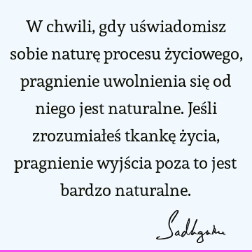 W chwili, gdy uświadomisz sobie naturę procesu życiowego, pragnienie uwolnienia się od niego jest naturalne. Jeśli zrozumiałeś tkankę życia, pragnienie wyjścia