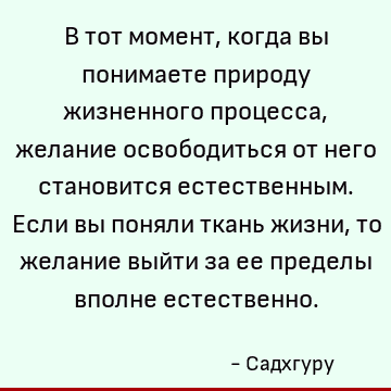 В тот момент, когда вы понимаете природу жизненного процесса, желание освободиться от него становится естественным. Если вы поняли ткань жизни, то желание выйти