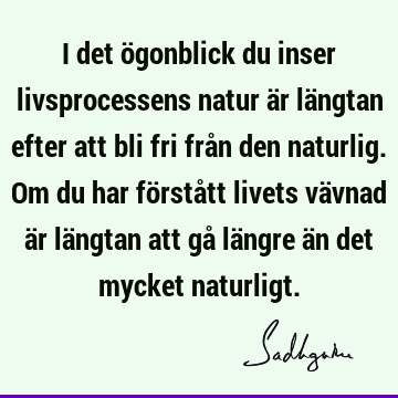 I det ögonblick du inser livsprocessens natur är längtan efter att bli fri från den naturlig. Om du har förstått livets vävnad är längtan att gå längre än det