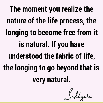 The moment you realize the nature of the life process, the longing to become free from it is natural. If you have understood the fabric of life, the longing to