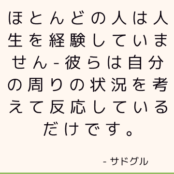 ほとんどの人は人生を経験していません-彼らは自分の周りの状況を考えて反応しているだけです。