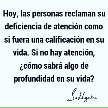 Hoy, las personas reclaman su deficiencia de atención como si fuera una calificación en su vida. Si no hay atención, ¿cómo sabrá algo de profundidad en su vida?