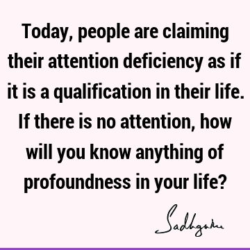 Today, people are claiming their attention deficiency as if it is a qualification in their life. If there is no attention, how will you know anything of