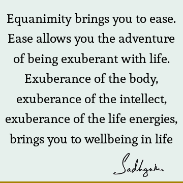 Equanimity brings you to ease. Ease allows you the adventure of being exuberant with life. Exuberance of the body, exuberance of the intellect, exuberance of