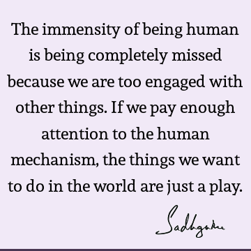 The immensity of being human is being completely missed because we are too engaged with other things. If we pay enough attention to the human mechanism, the