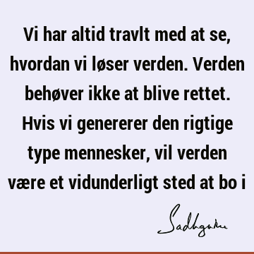 Vi har altid travlt med at se, hvordan vi løser verden. Verden behøver ikke at blive rettet. Hvis vi genererer den rigtige type mennesker, vil verden være et