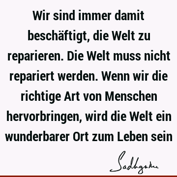 Wir sind immer damit beschäftigt, die Welt zu reparieren. Die Welt muss nicht repariert werden. Wenn wir die richtige Art von Menschen hervorbringen, wird die W