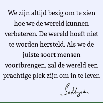 We zijn altijd bezig om te zien hoe we de wereld kunnen verbeteren. De wereld hoeft niet te worden hersteld. Als we de juiste soort mensen voortbrengen, zal de