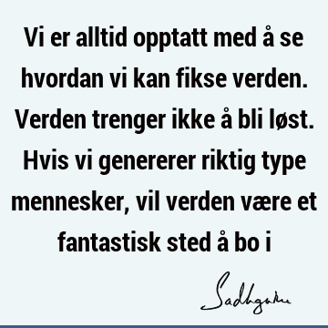 Vi er alltid opptatt med å se hvordan vi kan fikse verden. Verden trenger ikke å bli løst. Hvis vi genererer riktig type mennesker, vil verden være et