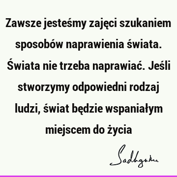 Zawsze jesteśmy zajęci szukaniem sposobów naprawienia świata. Świata nie trzeba naprawiać. Jeśli stworzymy odpowiedni rodzaj ludzi, świat będzie wspaniałym