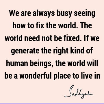 We are always busy seeing how to fix the world. The world need not be fixed. If we generate the right kind of human beings, the world will be a wonderful place