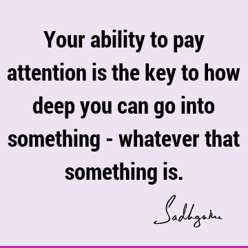 Your ability to pay attention is the key to how deep you can go into something - whatever that something