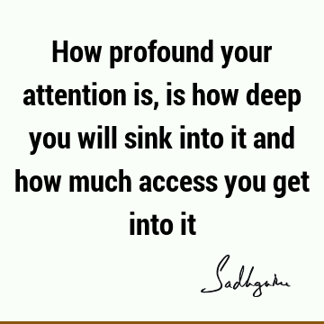 How profound your attention is, is how deep you will sink into it and how much access you get into
