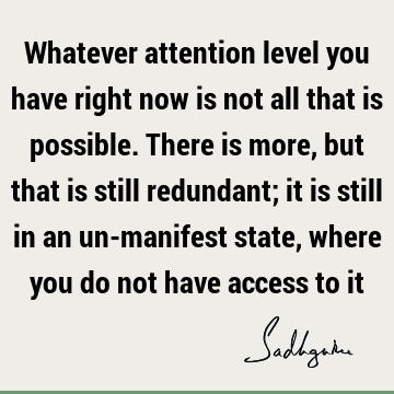 Whatever attention level you have right now is not all that is possible. There is more, but that is still redundant; it is still in an un-manifest state, where