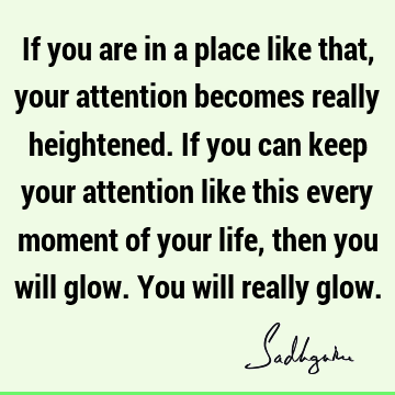 If you are in a place like that, your attention becomes really heightened. If you can keep your attention like this every moment of your life, then you will